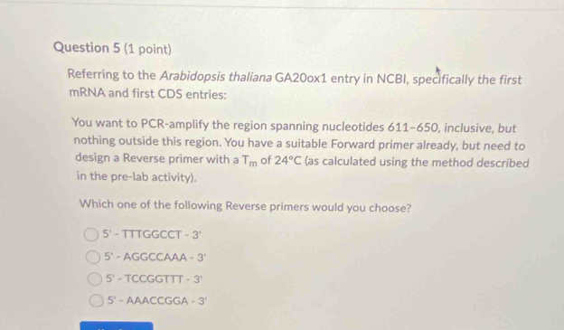 Referring to the Arabidopsis thaliana GA20ox1 entry in NCBI, specifically the first
mRNA and first CDS entries:
You want to PCR-amplify the region spanning nucleotides 611-650, inclusive, but
nothing outside this region. You have a suitable Forward primer already, but need to
design a Reverse primer with a T_m of 24°C (as calculated using the method described
in the pre-lab activity).
Which one of the following Reverse primers would you choose?
5'- TTTGGCCT -3'
5^1 - AGGCCAAA -3'
5' - TCCGGTTT -3'
5' - AAACCGGA -3^1