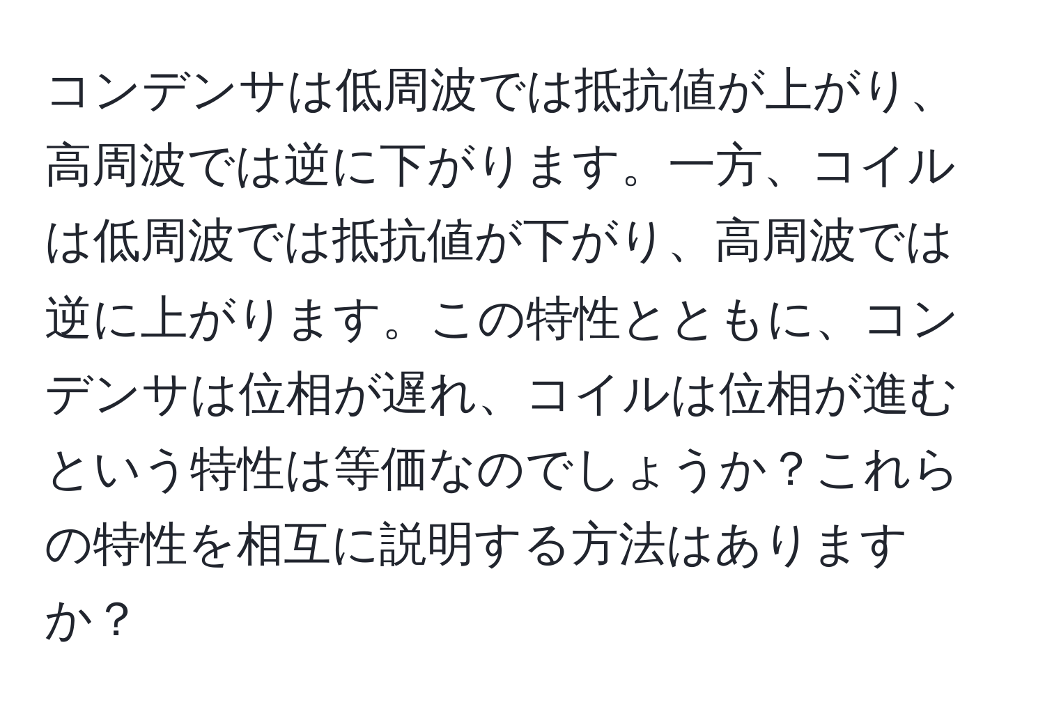 コンデンサは低周波では抵抗値が上がり、高周波では逆に下がります。一方、コイルは低周波では抵抗値が下がり、高周波では逆に上がります。この特性とともに、コンデンサは位相が遅れ、コイルは位相が進むという特性は等価なのでしょうか？これらの特性を相互に説明する方法はありますか？