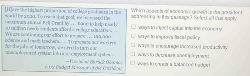 [H]ave the highest proportion of college graduates in the Which aspects of economic growth is the president
world by 2020. To reach that goal, we increased the addressing in this passage? Select all that apply.
maximum annual Pell Grant by . . . $900 to help nearly ways to inject capital into the economy
10 million needy students afford a college education. . . .
We are continuing our effort to prepare . . . 100,000 ways to improve fiscal policy
science and math teachers. . . . To prepare our workers ways to encourage increased productivity
for the jobs of tomorrow, we need to turn our
unemployment system into a re-employment system. ways to decrease unemployment
—President Barack Obama, ways to create a balanced budget
2012 Budget Message of the President