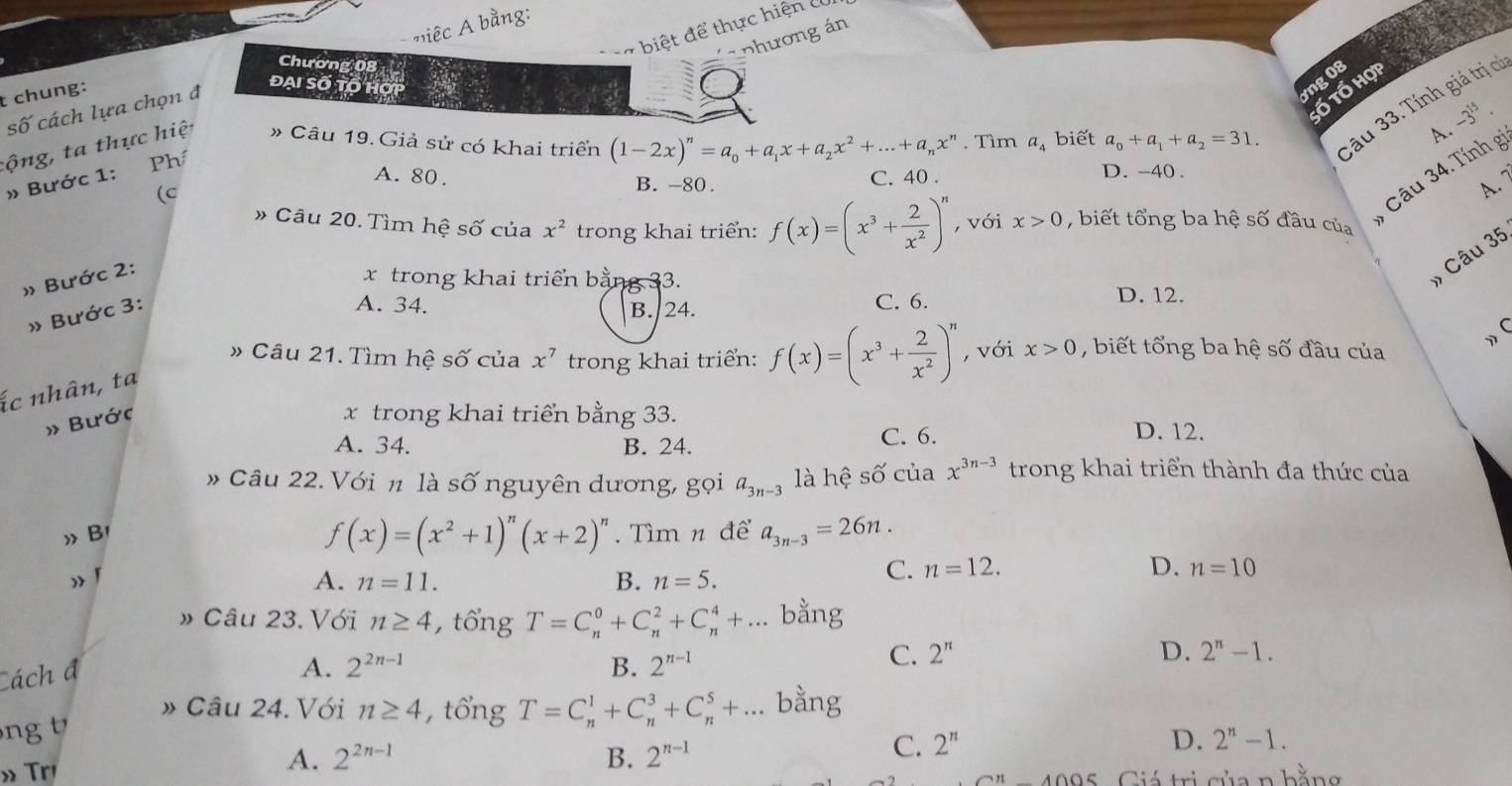 iêc  bằng:
C  a biệt để thực hiện c
Chương 08
a nhương án
t chung:
ng 08
số cách lựa chọn đ
đại số tố họ
ố tổ hợi
tộng, ta thực hiệ » Câu 19. Giả sử có khai triển (1-2x)^n=a_0+a_1x+a_2x^2+...+a_nx^n. Tìm a_4 biết a_0+a_1+a_2=31. 3âu 33. Tính giá trị cí
A. -3^(15).
Câu 34. Tính g
A. 80. B. -80. D. -40 .
» Bước 1: Phí
C. 40 .
(c
A. 
# Câu 20. Tìm hệ số của x^2 trong khai triển: f(x)=(x^3+ 2/x^2 )^n , với x>0 , biết tổng ba hệ số đầu của
» Bước 2
x trong khai triển bằng 33.
, Câu 35
» Bước 31
A. 34. B. 24. C. 6.
D. 12.
# Câu 21. Tìm hệ số của x^7 trong khai triển: f(x)=(x^3+ 2/x^2 )^n , với x>0 , biết tổng ba hệ số đầu của
》 (
ác nhân, ta
» Bước
x trong khai triển bằng 33.
A. 34. B. 24. C. 6.
D. 12.
# Câu 22. Với n là số nguyên dương, gọi a_3n-3 là hệ số của x^(3n-3) trong khai triển thành đa thức của
f(x)=(x^2+1)^n(x+2)^n
》 B1 . Tìm n để a_3n-3=26n. 1
A. n=11. B. n=5.
C. n=12. D. n=10
» Câu 23. Với n≥ 4 , tổng T=C_n^(0+C_n^2+C_n^4+... bằng
C. 2^n) D. 2^n-1.
Cách đ
A. 2^(2n-1) B. 2^(n-1)
» Câu 24. Với n≥ 4 , tổng T=C_n^(1+C_n^3+C_n^5+... bằng
ng
C. 2^n)
» Tr
A. 2^(2n-1) B. 2^(n-1)
D. 2^n-1.
Giá trị của n bằng