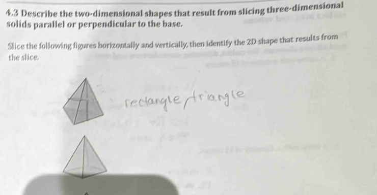 4.3 Describe the two-dimensional shapes that result from slicing three-dimensional 
solids parallel or perpendicular to the base. 
Slice the following figures horizontally and vertically, then identify the 2D shape that results from 
the slice.