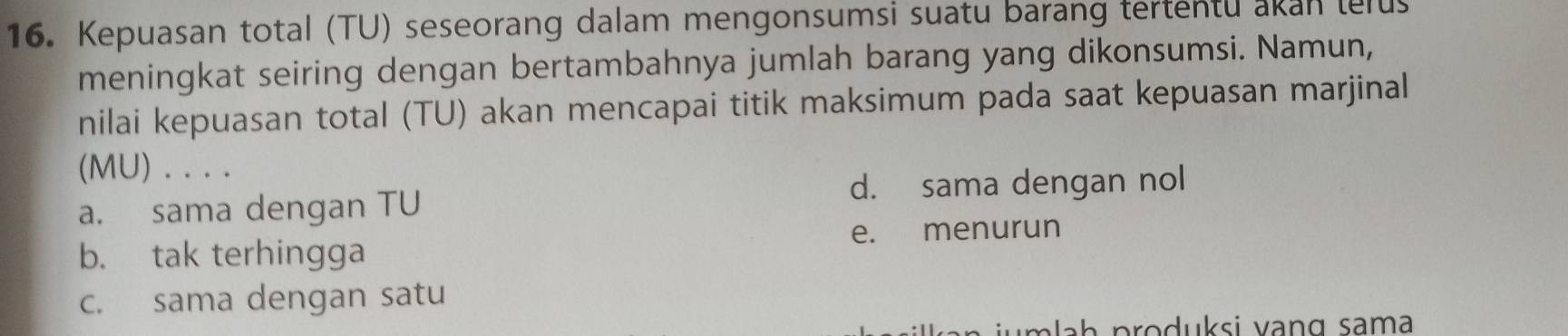 Kepuasan total (TU) seseorang dalam mengonsumsi suatu barang tertentu akan telus
meningkat seiring dengan bertambahnya jumlah barang yang dikonsumsi. Namun,
nilai kepuasan total (TU) akan mencapai titik maksimum pada saat kepuasan marjinal
(MU) . .. .
d. sama dengan nol
a. sama dengan TU
b. tak terhingga e. menurun
c. sama dengan satu
a a h produksi vang sama