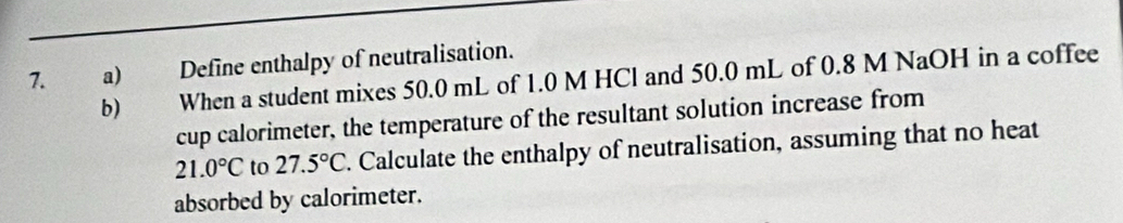 Define enthalpy of neutralisation. 
b) When a student mixes 50.0 mL of 1.0 M HCl and 50.0 mL of 0.8 M NaOH in a coffee 
cup calorimeter, the temperature of the resultant solution increase from
21.0°C to 27.5°C. Calculate the enthalpy of neutralisation, assuming that no heat 
absorbed by calorimeter.