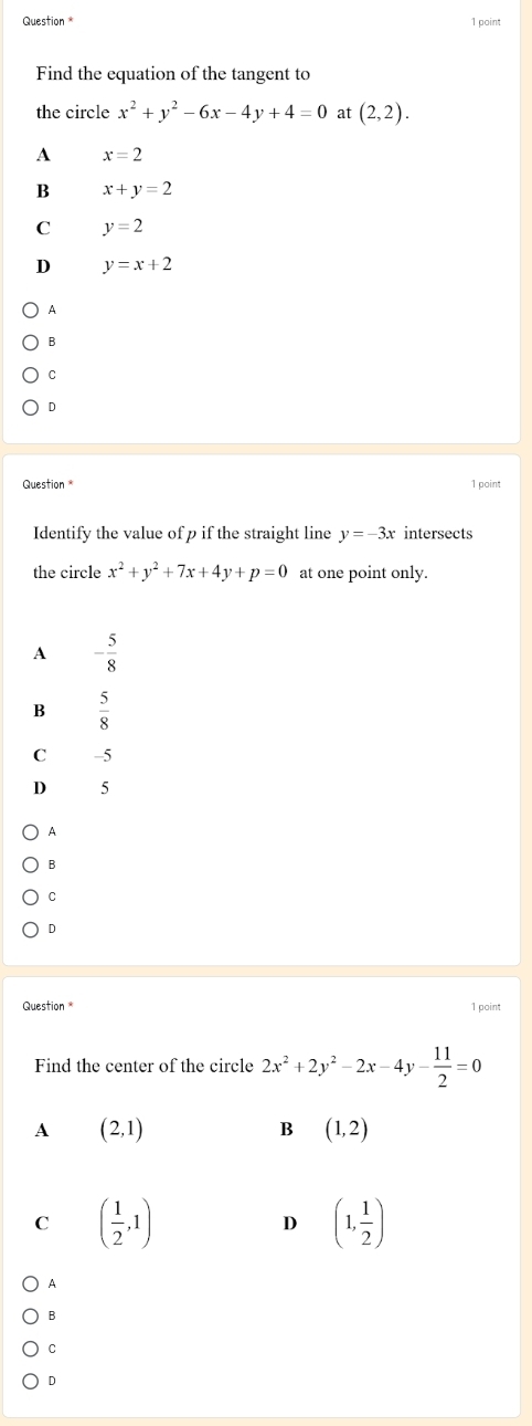 point
Find the equation of the tangent to
the circle x^2+y^2-6x-4y+4=0 at (2,2).
A x=2
B x+y=2
C y=2
D y=x+2
A
B
C
D
Question * 1 point
Identify the value of p if the straight line y=-3x intersects
the circle x^2+y^2+7x+4y+p=0 at one point only.
A - 5/8 
 5/8 
C -5
D 5
A
B
C
D
Question 1 point
Find the center of the circle 2x^2+2y^2-2x-4y- 11/2 =0
A (2,1)
B (1,2)
C ( 1/2 ,1)
D (1, 1/2 )
A
B
C
D