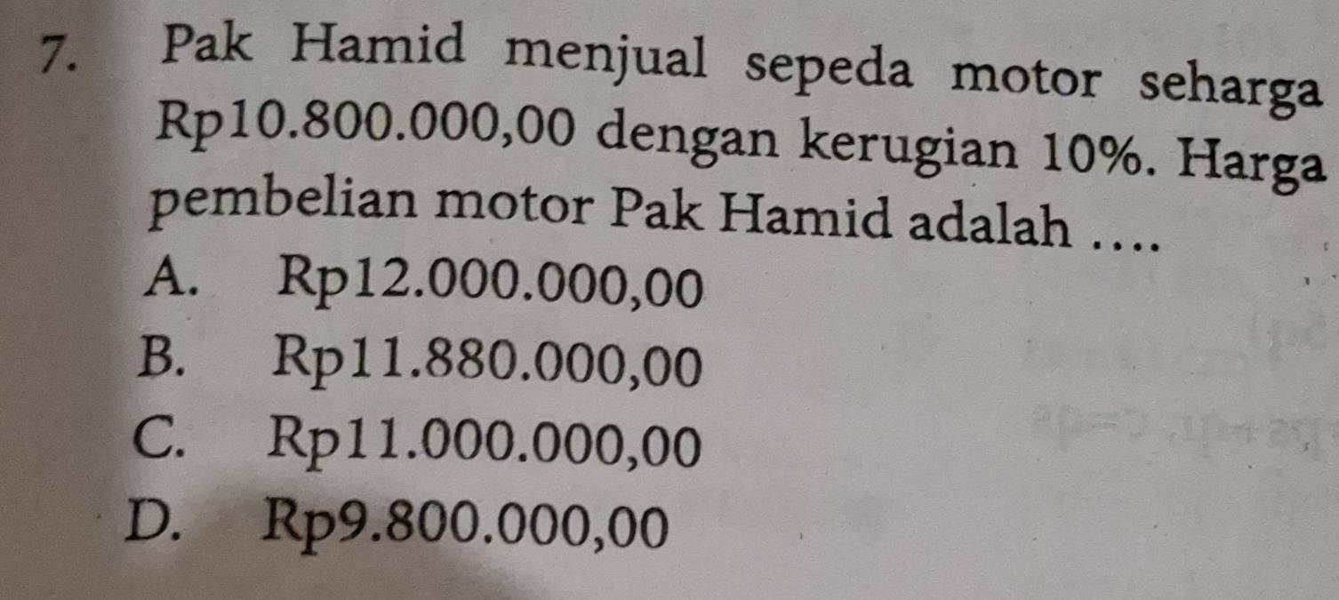 Pak Hamid menjual sepeda motor seharga
Rp10.800.000,00 dengan kerugian 10%. Harga
pembelian motor Pak Hamid adalah …...
A. Rp12.000.000,00
B. Rp11.880.000,00
C. Rp11.000.000,00
D. Rp9.800.000,00