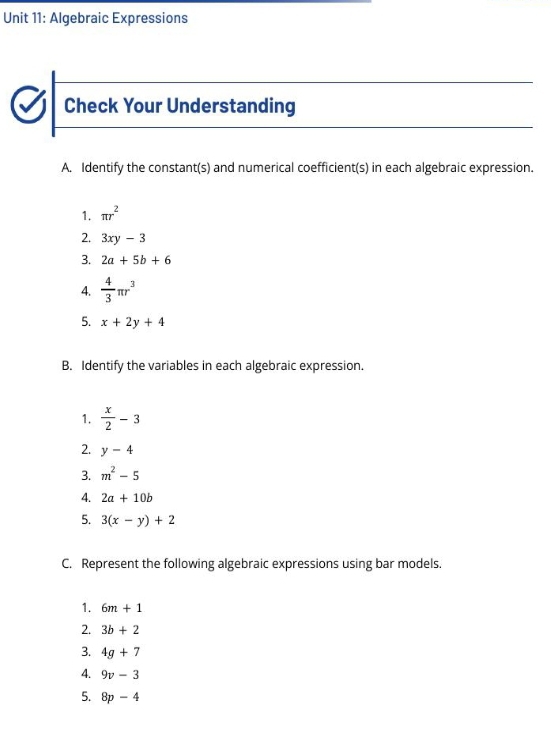 Algebraic Expressions 
Check Your Understanding 
A. Identify the constant(s) and numerical coefficient(s) in each algebraic expression. 
1. π r^2
2. 3xy-3
3. 2a+5b+6
4.  4/3 π r^3
5. x+2y+4
B. Identify the variables in each algebraic expression. 
1.  x/2 -3
2. y-4
3. m^2-5
4. 2a+10b
5. 3(x-y)+2
C. Represent the following algebraic expressions using bar models. 
1. 6m+1
2. 3b+2
3. 4g+7
4. 9v-3
5. 8p-4