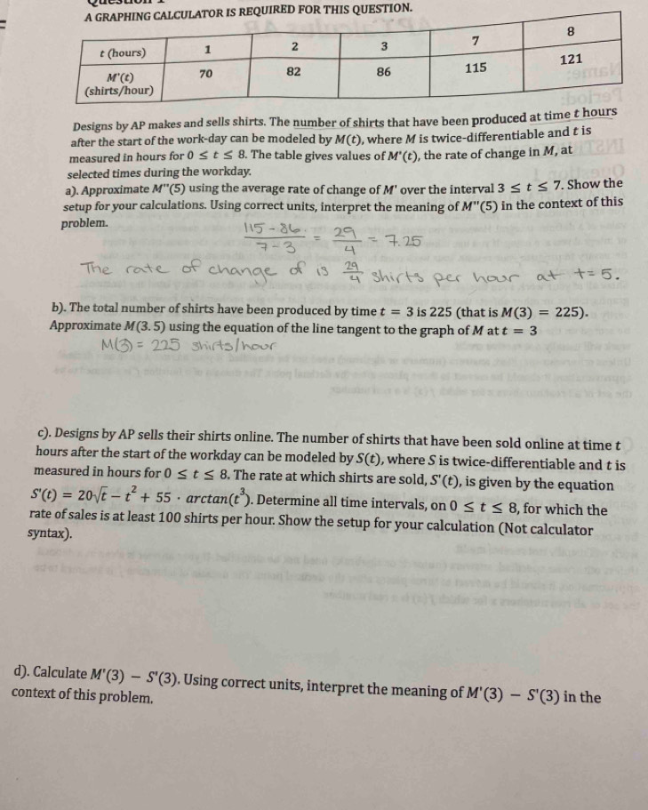Designs by AP makes and sells shirts. The number of shirts that have been produced at time t hours
after the start of the work-day can be modeled by M(t) , where M is twice-differentiable and t is
measured in hours for 0≤ t≤ 8. The table gives values of M'(t) , the rate of change in M, at
selected times during the workday.
a). Approximate M'' '(5) using the average rate of change of M' over the interval 3≤ t≤ 7. Show the
setup for your calculations. Using correct units, interpret the meaning of M''(5) ) in the context of this
problem.
b). The total number of shirts have been produced by time t=3 i 225 (that is M(3)=225).
Approximate M(3,5) using the equation of the line tangent to the graph of M at t=3
c). Designs by AP sells their shirts online. The number of shirts that have been sold online at time t
hours after the start of the workday can be modeled by S(t) , where S is twice-differentiable and t is
measured in hours for 0≤ t≤ 8. The rate at which shirts are sold, S'(t) , is given by the equation
S'(t)=20sqrt(t)-t^2+55· arctan (t^3). Determine all time intervals, on 0≤ t≤ 8 , for which the
rate of sales is at least 100 shirts per hour. Show the setup for your calculation (Not calculator
syntax).
d). Calculate M'(3)-S'(3). Using correct units, interpret the meaning of M'(3)-S'(3)
context of this problem. in the