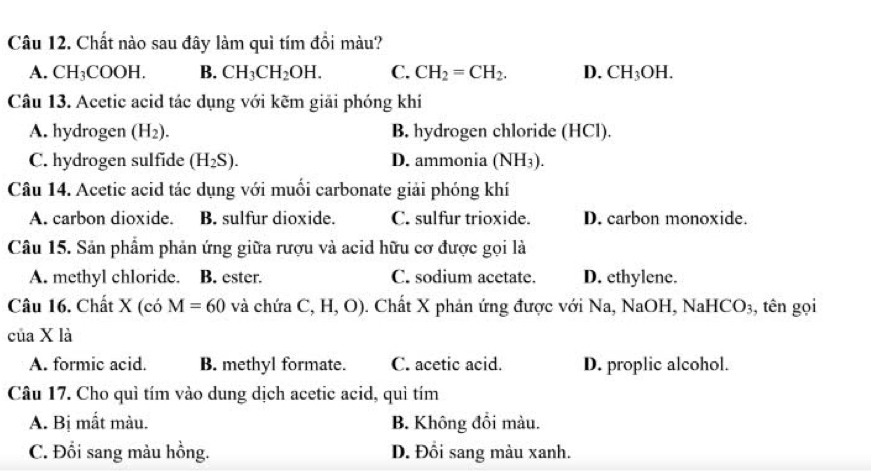 Chất nào sau đây làm quì tím đồi màu?
A. CH_3COOH. B. CH_3CH_2OH. C. CH_2=CH_2. D. CH_3OH. 
Câu 13. Acetic acid tác dụng với kẽm giải phóng khí
A. hydrogen (H_2). B. hydrogen chloride (HCl).
C. hydrogen sulfide (H_2S). D. ammonia (NH_3). 
Câu 14. Acetic acid tác dụng với muối carbonate giải phóng khí
A. carbon dioxide. B. sulfur dioxide. C. sulfur trioxide. D. carbon monoxide.
Câu 15. Sản phẩm phản ứng giữa rượu và acid hữu cơ được gọi là
A. methyl chloride. B. ester. C. sodium acetate. D. ethylene.
Câu 16. Chất X(co M=60 và chứa C,H,O). Chất X phản ứng được với Na, NaOH, N aHCO_3 , tên gọi
của X là
A. formic acid. B. methyl formate. C. acetic acid. D. proplic alcohol.
Câu 17. Cho quì tím vào dung dịch acetic acid, quì tím
A. Bị mất màu. B. Không đổi màu.
C. Đổi sang màu hồng. D. Đồi sang màu xanh.