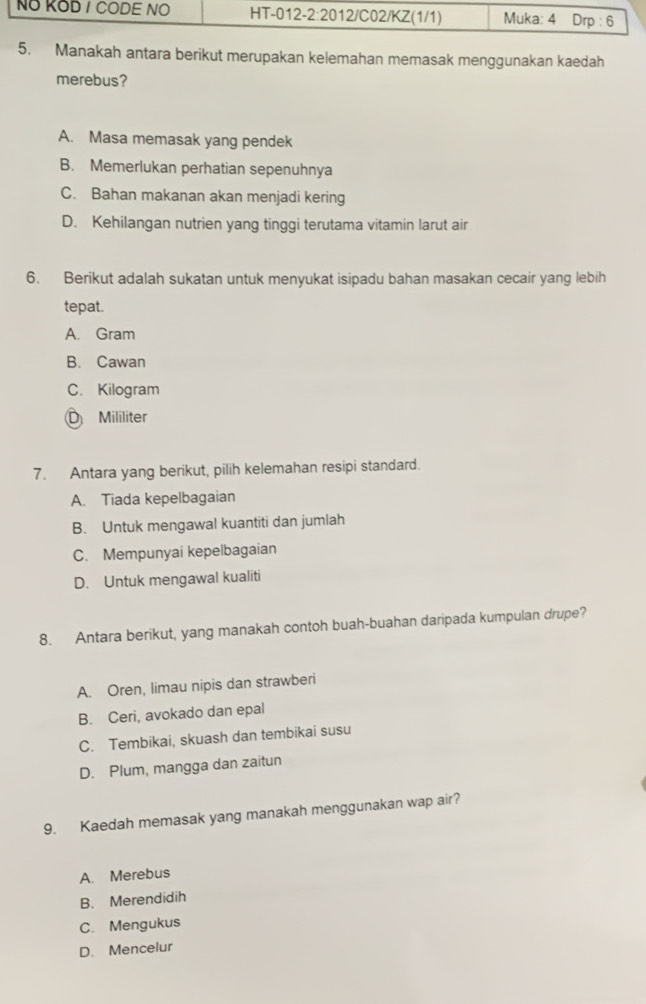 Manakah antara berikut merupakan kelemahan memasak menggunakan kaedah
merebus?
A. Masa memasak yang pendek
B. Memerlukan perhatian sepenuhnya
C. Bahan makanan akan menjadi kering
D. Kehilangan nutrien yang tinggi terutama vitamin larut air
6. Berikut adalah sukatan untuk menyukat isipadu bahan masakan cecair yang lebih
tepat.
A. Gram
B. Cawan
C. Kilogram
D Mililiter
7. Antara yang berikut, pilih kelemahan resipi standard.
A. Tiada kepelbagaian
B. Untuk mengawal kuantiti dan jumlah
C. Mempunyai kepelbagaian
D. Untuk mengawal kualiti
8. Antara berikut, yang manakah contoh buah-buahan daripada kumpulan drupe?
A. Oren, limau nipis dan strawberi
B. Ceri, avokado dan epal
C. Tembikai, skuash dan tembikai susu
D. Plum, mangga dan zaitun
9. Kaedah memasak yang manakah menggunakan wap air?
A. Merebus
B. Merendidih
C. Mengukus
D. Mencelur