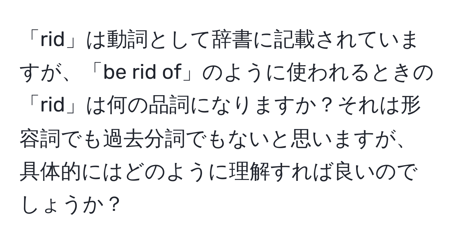 「rid」は動詞として辞書に記載されていますが、「be rid of」のように使われるときの「rid」は何の品詞になりますか？それは形容詞でも過去分詞でもないと思いますが、具体的にはどのように理解すれば良いのでしょうか？