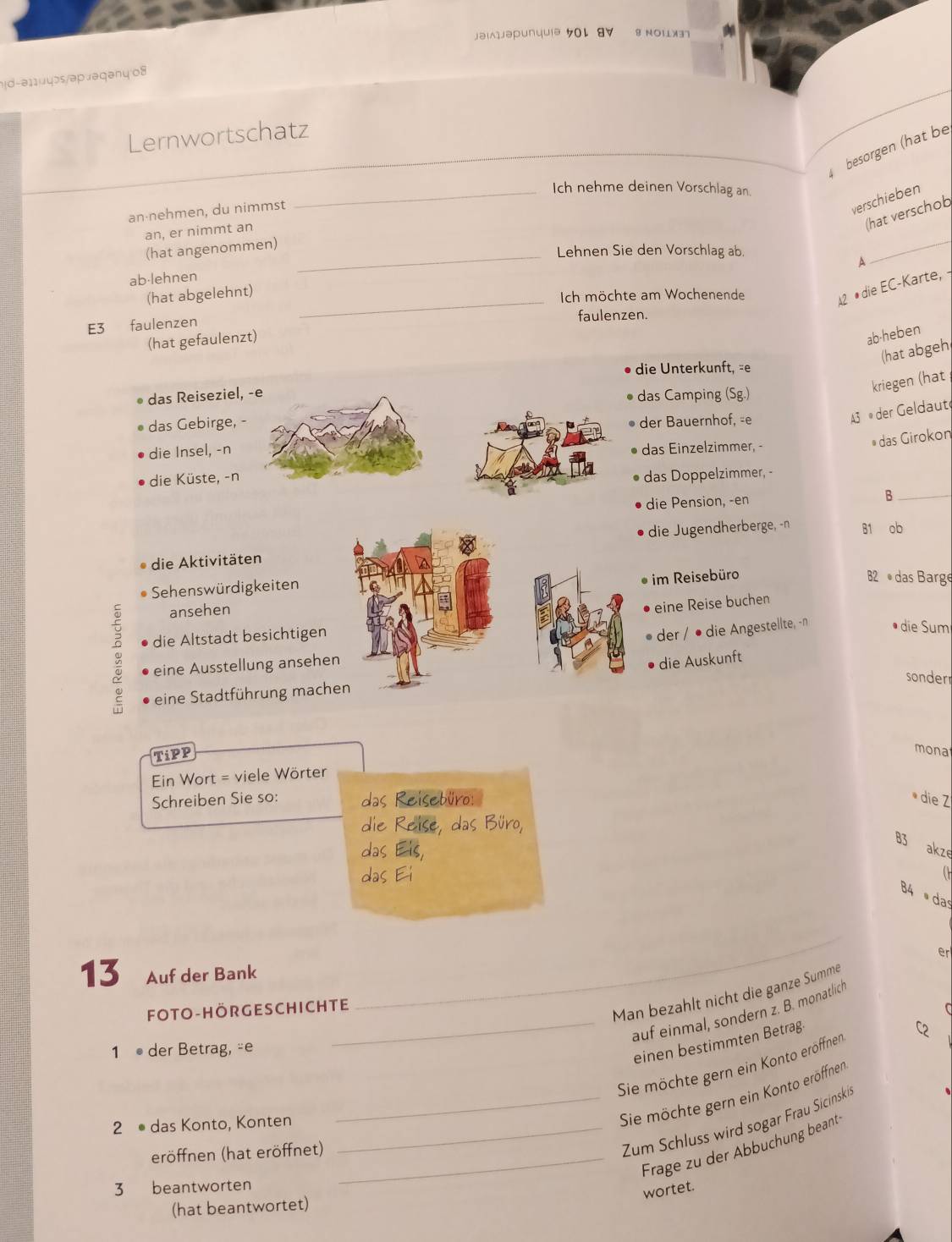 jəi1jəpunuuiə 501 8V 8 Noi3
!d-ə11uyɔs/əpəəqəny 08
Lernwortschatz
besörgen (hạt be
_Ich nehme deinen Vorschlag an.
an⋅nehmen, du nimmst
verschieben
an, er nimmt an
(hat verschob
(hat angenommen)_
Lehnen Sie den Vorschlag ab.
A
_
ab-lehnen
(hat abgelehnt)_
Ich möchte am Wochenende
A2 #die EC-Karte, ·
E3 faulenzen
faulenzen.
(hat gefaulenzt)
ab-heben
(hat abgeh
die Unterkunft, =e
das Reiseziel,  das Camping (Sg.)
kriegen (hat
das Gebirge, -der Bauernhof, -e
3 ® der Geldaut
die Insel, -ndas Einzelzimmer, -
das Girokon
die Küste, -n
das Doppelzimmer, -
die Pension, -en
_B
die Aktivitäten die Jugendherberge, -n B1 ob
Sehenswürdigkeiten
* im Reisebüro B2 das Barge
ansehen
• eine Reise buchen
5 die Altstadt besichtigen
der / ● die Angestellte, -n • die Sum
eine Ausstellung ansehen
die Auskunft
sonder
eine Stadtführung machen
TiPP
mona
Ein Wort = viele Wörter
Schreiben Sie so: das Reisebüro:
* die Z
die Reise, das Büro,
das Eis,
83 akze
das Ei   
B4  da
er
13 Auf der Bank
FOTO-HÖRGESCHICHTE
_Man bezahlt nicht die ganze Summe
C
_auf einmal, sondern z. B. monatlich
1 ● der Betrag, -e C2
einen bestimmten Betrag
Sie möchte gern ein Konto eröffnen
2 ● das Konto, Konten_
_Sie möchte gern ein Konto eröffnen
eröffnen (hat eröffnet)_
Zum Schluss wird sogar Frau Sicinskis
Frage zu der Abbuchung beant
3 beantworten
wortet.
(hat beantwortet)