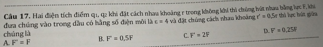 Hai điện tích điểm q1, q2 khi đặt cách nhau khoảng r trong không khí thì chúng hút nhau bằng lực F, khi
đưa chúng vào trong dầu có hằng số điện môi là varepsilon =4 và đặt chúng cách nhau khoảng r'=0 , 5r thì lực hút giữa
chúng là D. F'=0,25F
B.
A. F'=F F'=0,5F C. F'=2F