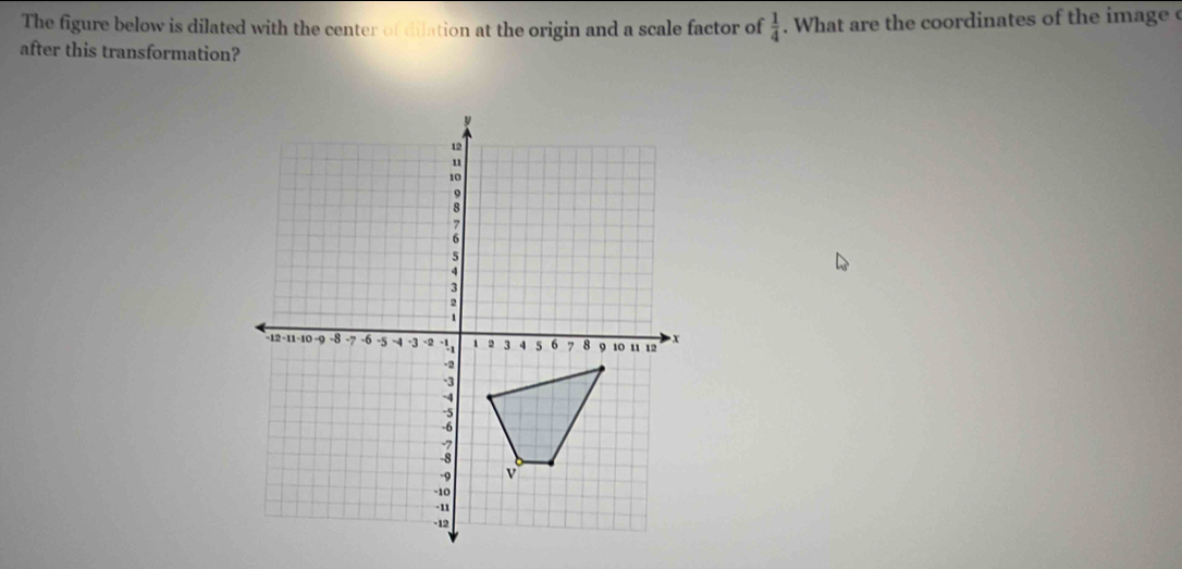 The figure below is dilated with the center of dilation at the origin and a scale factor of  1/4 . What are the coordinates of the image c
after this transformation?