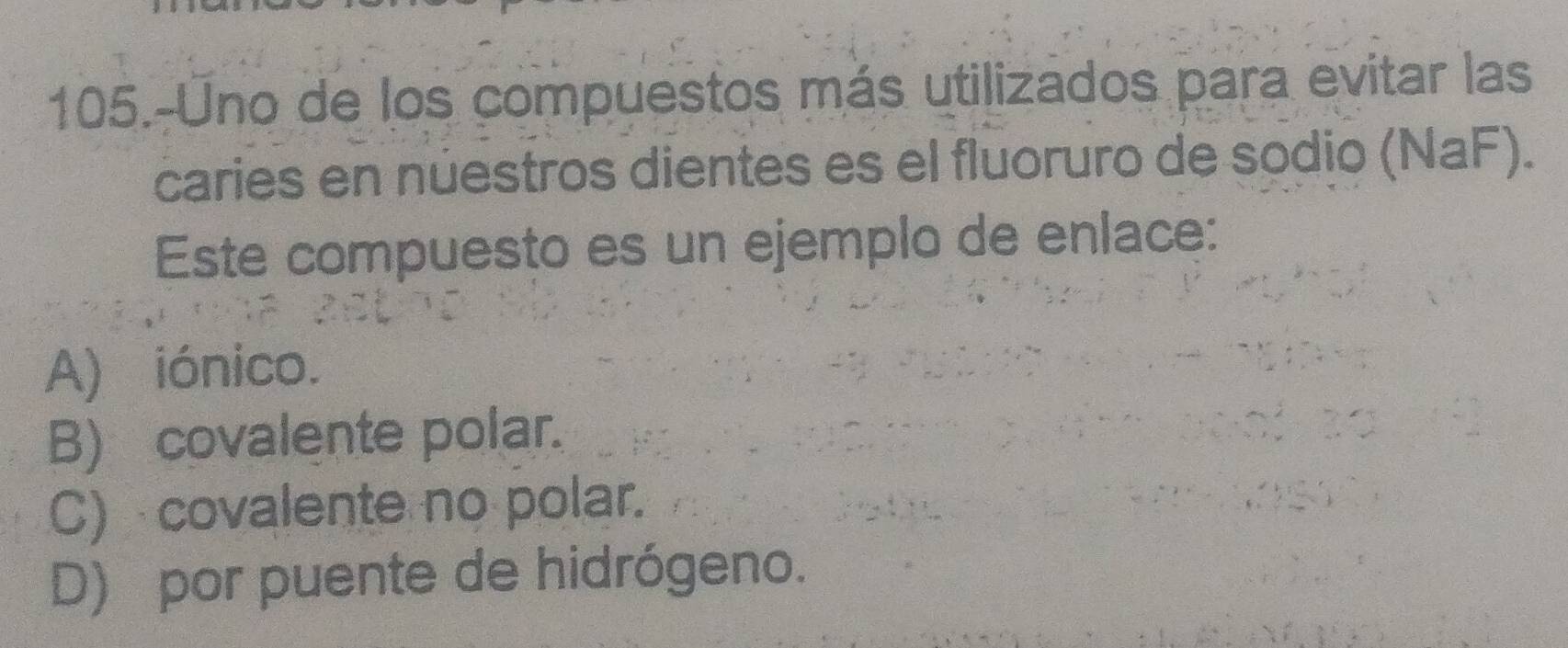 105.-Uno de los compuestos más utilizados para evitar las
caries en nüestros dientes es el fluoruro de sodio (NaF).
Este compuesto es un ejemplo de enlace:
A) iónico.
B) covalente polar.
C) covalente no polar.
D) por puente de hidrógeno.