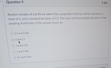 Random samples of size 81 are taken from a population that has infinite elements, a
mean of 3, and a standard deviation of 0.5. The mean and the standard deviation of the
sampling distribution of the sample means are
0.5 and 0.006
3 and 0.5
3 and 0.056
3 and 0.006
0.5 and 0.056