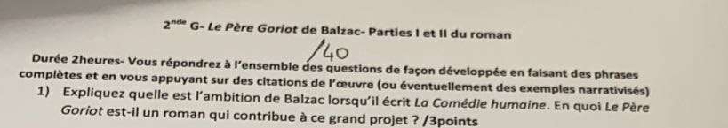 2^(nde) G- Le Père Goriot de Balzac- Parties I et II du roman 
Durée 2heures- Vous répondrez à l'ensemble des questions de façon développée en faisant des phrases 
complètes et en vous appuyant sur des citations de l'œuvre (ou éventuellement des exemples narrativisés) 
1) Expliquez quelle est l'ambition de Balzac lorsqu'il écrit La Comédie humaine. En quoi Le Père 
Goriot est-il un roman qui contribue à ce grand projet ? /3points