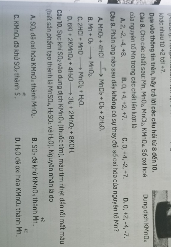 khác nhau từ +2 tới +7.
Dựa vào thông tin trên, hãy trả lời các câu hỏi từ 8 đến 10.
Câu 8. Cho các chất sau: Mn, MnO_2,MnCl_2, , KMnO₄. Số oxi hoá Dung dịch KMnO₄
của nguyên tố Mn trong các chất lần lượt là
A. 2, -2, -4, +8. B. 0, +4, +2, +7. C. 0, +4, -2, +7. D. 0, +2, -4, -7.
Câu 9. Phản ứng nào sau đây không có sự thay đổi số oxi hóa của nguyên tố Mn?
A. MnO_2+4HClxrightarrow t°MnCl_2+Cl_2+2H_2O.
B. Mn+O_2to MnO_2.
C. 2HCl+MnOto MnCl_2+H_2O.
D. 6KI+2KMnO_4+4H_2Oto 3I_2+2MnO_2+8KOH.
Câu 10. SuckhiSO_2va odu ng dịch KMnO_4 (thuốc tím), màu tím nhạt dần rồi mất màu
(biết sản phẩm tạo thành là MnSO_4,H_2SO_4 và H_2O). Nguyên nhân là do
A. SO_2 C đã oxi hóa KMnO_4 thành MnO_2. B. SO_2 đã khử KMnO_4 thành beginarrayr +2 Mn.endarray
C. KMnO_4 đã khử SO_2 thành beginarrayr +6 S.endarray đã oxi hóa KMnO_4 thành beginarrayr +2 Mn.endarray
D. H_2O
