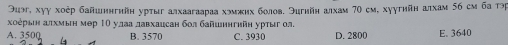 Эиэ, хуγ хοέр байшингийн урτыг алхаагаараа хэмжих болов. Эигнйн алхам 70 см, хуугийн алхам 56 см ба τр
хоерыеη ατхмын мер 1Ο улаа лавхацсан бол байшингийн урτыгол.
A. 3500 B. 3570 C. 3930 D. 2800 E. 3640