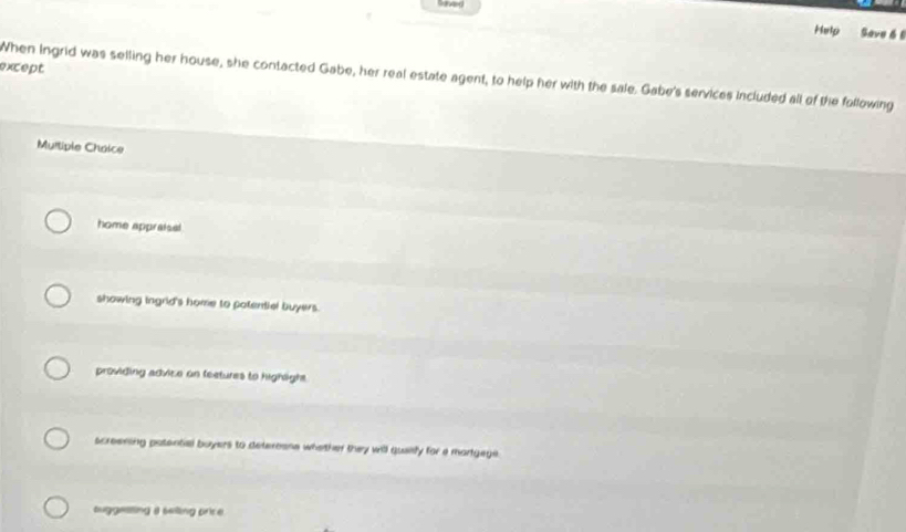 Help Save 6 6
except
When Ingrid was selling her house, she contacted Gabe, her real estate agent, to help her with the sale. Gabe's services included all of the following
Multiple Chaice
home appraisal
showing ingrid's home to potentiel buyers.
providing advice on feetures to highight.
screening patential buyers to deterosne whether they will quaify for a martgege
tuggesting a selling price.