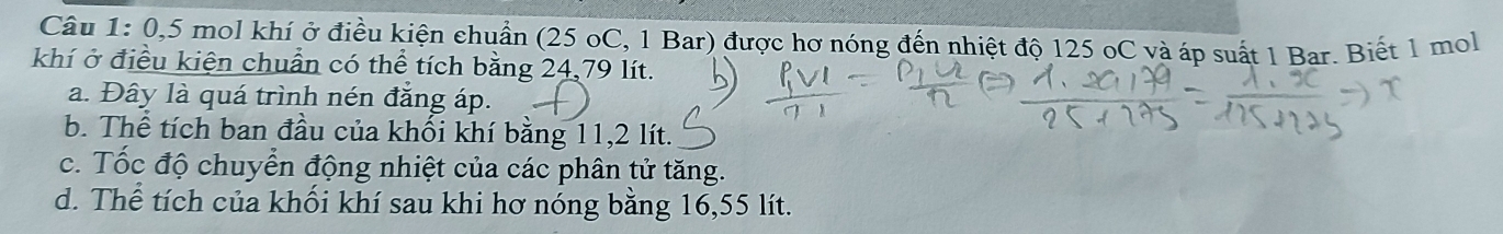 0, 5 mol khí ở điều kiện chuẩn (25 oC, 1 Bar) được hơ nóng đến nhiệt độ 125 oC và áp suất 1 Bar. Biết 1 mol
khí ở điều kiện chuẩn có thể tích bằng 24,79 lít.
a. Đây là quá trình nén đẳng áp.
b. Thể tích ban đầu của khối khí bằng 11,2 lít.
c. Tốc độ chuyển động nhiệt của các phân tử tăng.
d. Thể tích của khối khí sau khi hơ nóng bằng 16,55 lít.