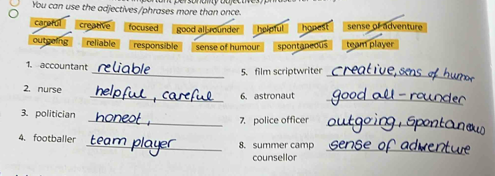Dersonany da j e c 
You can use the adjectives/phrases more than once.
careful creative focused good all-rounder helpful honest sense of adventure
outgoing reliable responsible sense of humour spontaneous team player
1. accountant
_5. film scriptwriter_
2. nurse
_
_6. astronaut
3. politician
_
_7. police officer
4. footballer _8. summer camp
counsellor
_