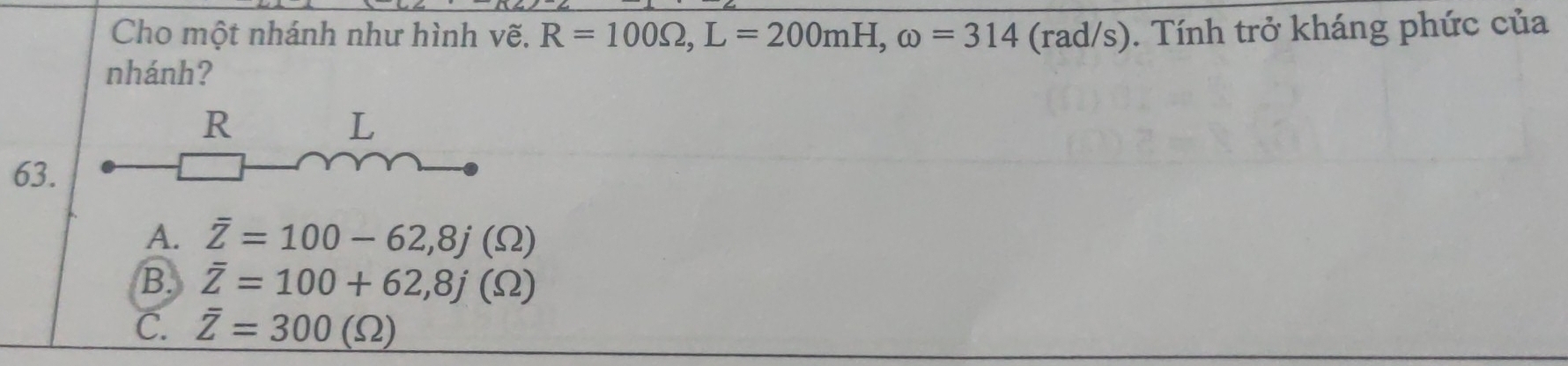 Cho một nhánh như hình vẽ. R=100Omega , L=200mH, omega =314 (rad/s). Tính trở kháng phức của
nhánh?
63.
A. overline Z=100-62, 8j(Omega )
B. overline Z=100+62,8j(Omega )
C. overline Z=300(Omega )