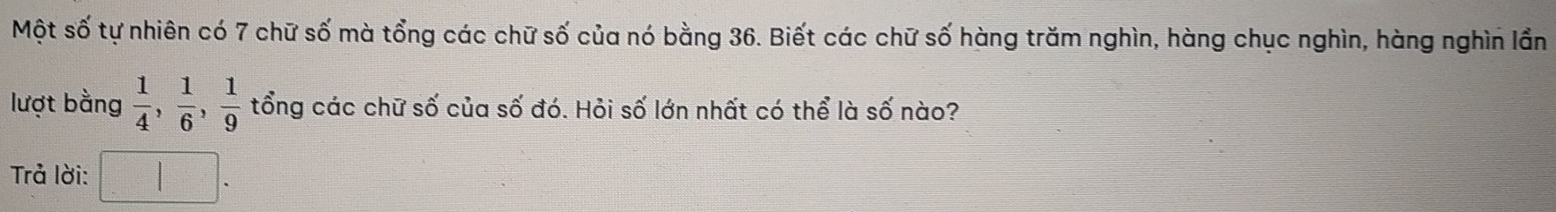 Một số tự nhiên có 7 chữ số mà tổng các chữ số của nó bằng 36. Biết các chữ số hàng trăm nghìn, hàng chục nghìn, hàng nghìn lần 
lượt bằng  1/4 ,  1/6 ,  1/9  tổng các chữ số của số đó. Hỏi số lớn nhất có thể là số nào? 
Trả lời: