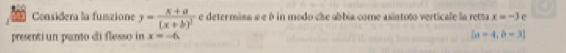 Considera la funzione y=frac x+a(x+b)^2 e deter mina a e é in modo che abbia come asintoto verticale la retta x=-3 e 
presenti un panto di flesso in x=-6. [a=4,b=3]