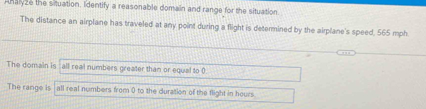 Ahalyze the situation. Identify a reasonable domain and range for the situation.
The distance an airplane has traveled at any point during a flight is determined by the airplane's speed, 565 mph
The domain is all real numbers greater than or equal to 0.
The range is all real numbers from 0 to the duration of the flight in hours