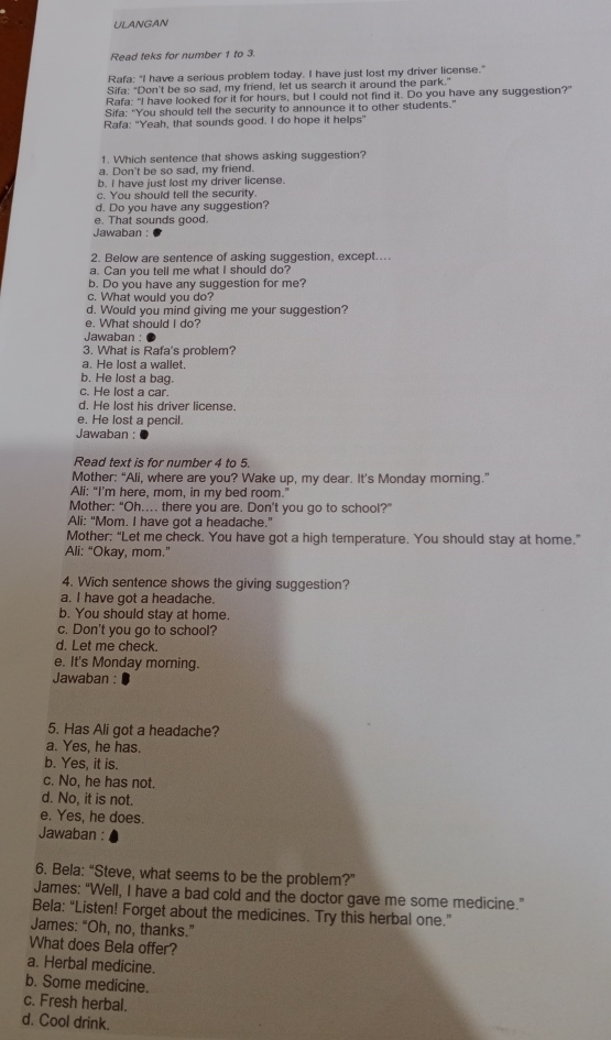 ULANGAN
Read teks for number 1 to 3.
Rafa: "I have a serious problem today. I have just lost my driver license."
Sifa: "Don't be so sad, my friend, let us search it around the park."
Rafa: "I have looked for it for hours, but I could not find it. Do you have any suggestion?"
Sifa: "You should tell the security to announce it to other students."
Rafa: "Yeah, that sounds good. I do hope it helps"
1. Which sentence that shows asking suggestion?
a. Don't be so sad, my friend.
b. I have just lost my driver license.
c. You should tell the security.
d. Do you have any suggestion?
e. That sounds good.
Jawaban :
2. Below are sentence of asking suggestion, except...
a. Can you tell me what I should do?
b. Do you have any suggestion for me?
c. What would you do?
d. Would you mind giving me your suggestion?
e. What should I do?
Jawaban :
3. What is Rafa's problem?
a. He lost a wallet.
b. He lost a bag.
c. He lost a car.
d. He lost his driver license.
e. He lost a pencil.
Jawaban :
Read text is for number 4 to 5.
Mother: “Ali, where are you? Wake up, my dear. It’s Monday morning.”
Ali: “I’m here, mom, in my bed room.”
Mother: “Oh.... there you are. Don't you go to school?”
Ali: "Mom. I have got a headache."
Mother: “Let me check. You have got a high temperature. You should stay at home.”
Ali: “Okay, mom.”
4. Wich sentence shows the giving suggestion?
a. I have got a headache.
b. You should stay at home.
c. Don't you go to school?
d. Let me check.
e. It's Monday morning.
Jawaban :
5. Has Ali got a headache?
a. Yes, he has.
b. Yes, it is.
c. No, he has not.
d. No, it is not.
e. Yes, he does.
Jawaban :
6. Bela: “Steve, what seems to be the problem?”
James: “Well, I have a bad cold and the doctor gave me some medicine.”
Bela: “Listen! Forget about the medicines. Try this herbal one.”
James: “Oh, no, thanks.”
What does Bela offer?
a. Herbal medicine.
b. Some medicine.
c. Fresh herbal.
d. Cool drink.