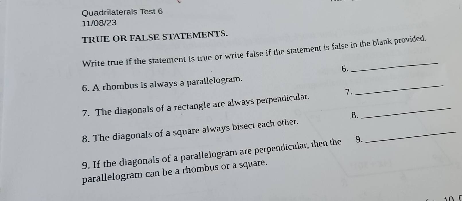 Quadrilaterals Test 6 
11/08/23 
TRUE OR FALSE STATEMENTS. 
_ 
Write true if the statement is true or write false if the statement is false in the blank provided. 
6. 
6. A rhombus is always a parallelogram. 
7. 
_ 
7. The diagonals of a rectangle are always perpendicular._ 
8. 
8. The diagonals of a square always bisect each other._ 
9. If the diagonals of a parallelogram are perpendicular, then the 9. 
parallelogram can be a rhombus or a square.