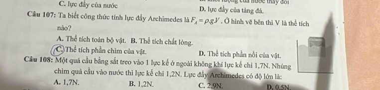 nước tháy đ o i
C. lực đầy của nước D. lực đầy của tảng đá.
Câu 107: Ta biết công thức tính lực đầy Archimedes là F_A=rho .gV. Ở hình vẽ bên thì V là thể tích
nào?
A. Thể tích toàn bộ vật. B. Thể tích chất lỏng.
C.)Thể tích phần chìm của vật. D. Thể tích phần nổi của vật.
Câu 108: Một quả cầu bằng sắt treo vào 1 lực kế ở ngoài không khí lực kế chỉ 1,7N. Nhúng
chìm quả cầu vào nước thì lực kế chỉ 1,2N. Lực đẩy Archimedes có độ lớn là:
A. 1,7N. B. 1, 2N. C. 2,9N. D. 0.5N.