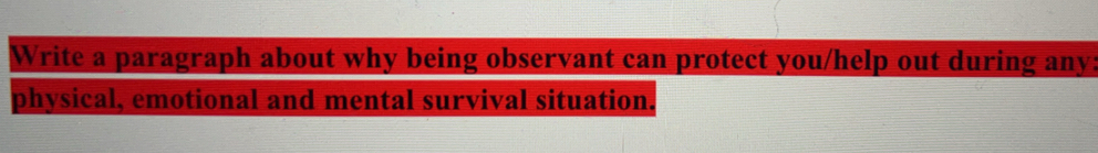 Write a paragraph about why being observant can protect you/help out during any: 
physical, emotional and mental survival situation.