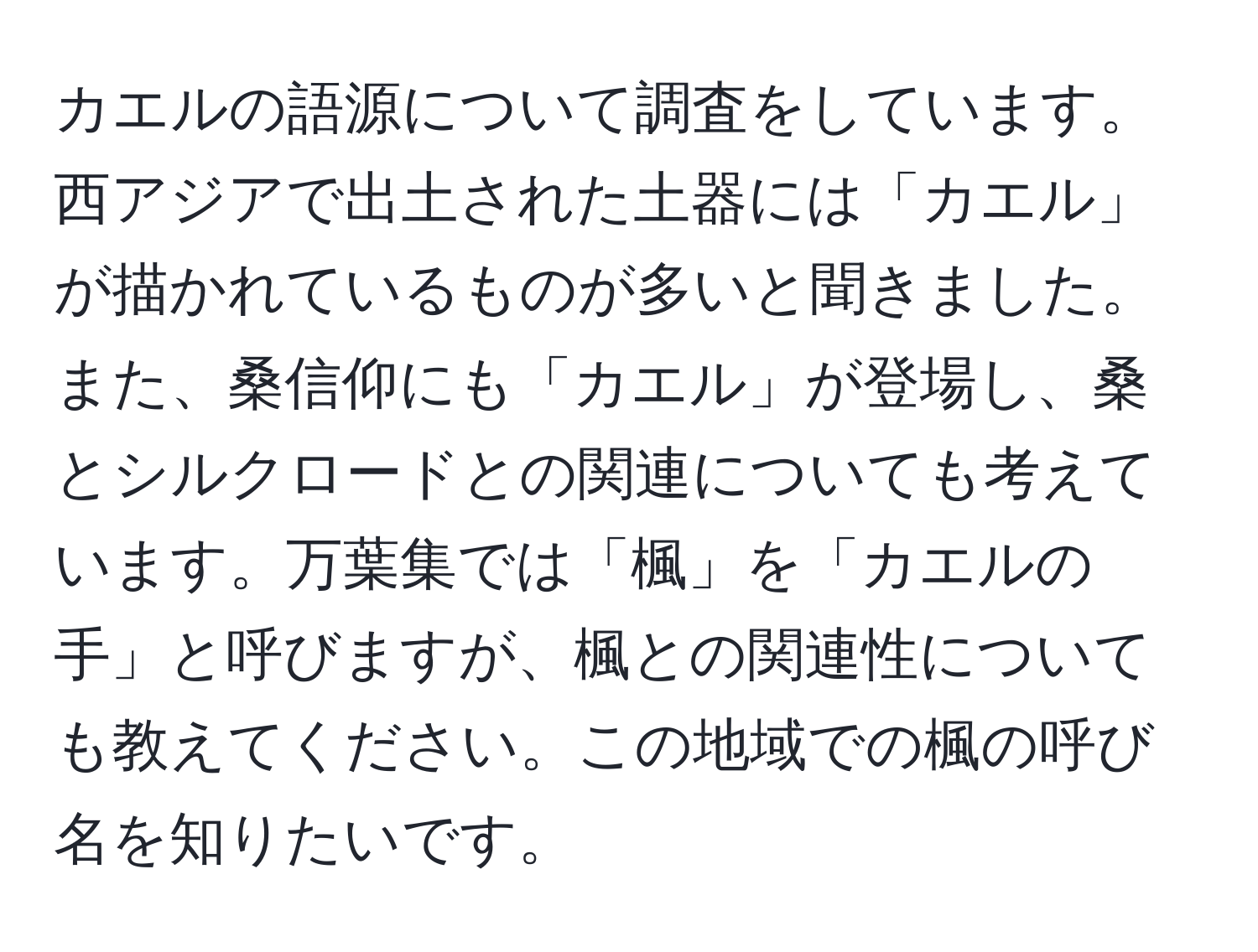 カエルの語源について調査をしています。西アジアで出土された土器には「カエル」が描かれているものが多いと聞きました。また、桑信仰にも「カエル」が登場し、桑とシルクロードとの関連についても考えています。万葉集では「楓」を「カエルの手」と呼びますが、楓との関連性についても教えてください。この地域での楓の呼び名を知りたいです。