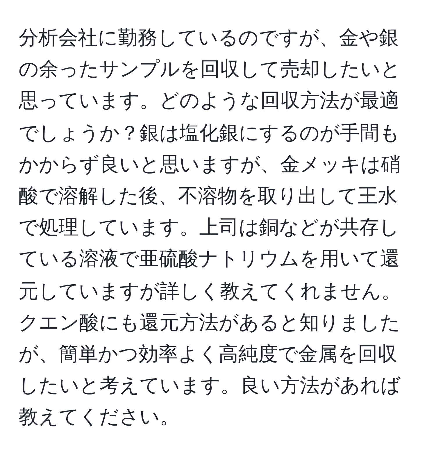 分析会社に勤務しているのですが、金や銀の余ったサンプルを回収して売却したいと思っています。どのような回収方法が最適でしょうか？銀は塩化銀にするのが手間もかからず良いと思いますが、金メッキは硝酸で溶解した後、不溶物を取り出して王水で処理しています。上司は銅などが共存している溶液で亜硫酸ナトリウムを用いて還元していますが詳しく教えてくれません。クエン酸にも還元方法があると知りましたが、簡単かつ効率よく高純度で金属を回収したいと考えています。良い方法があれば教えてください。