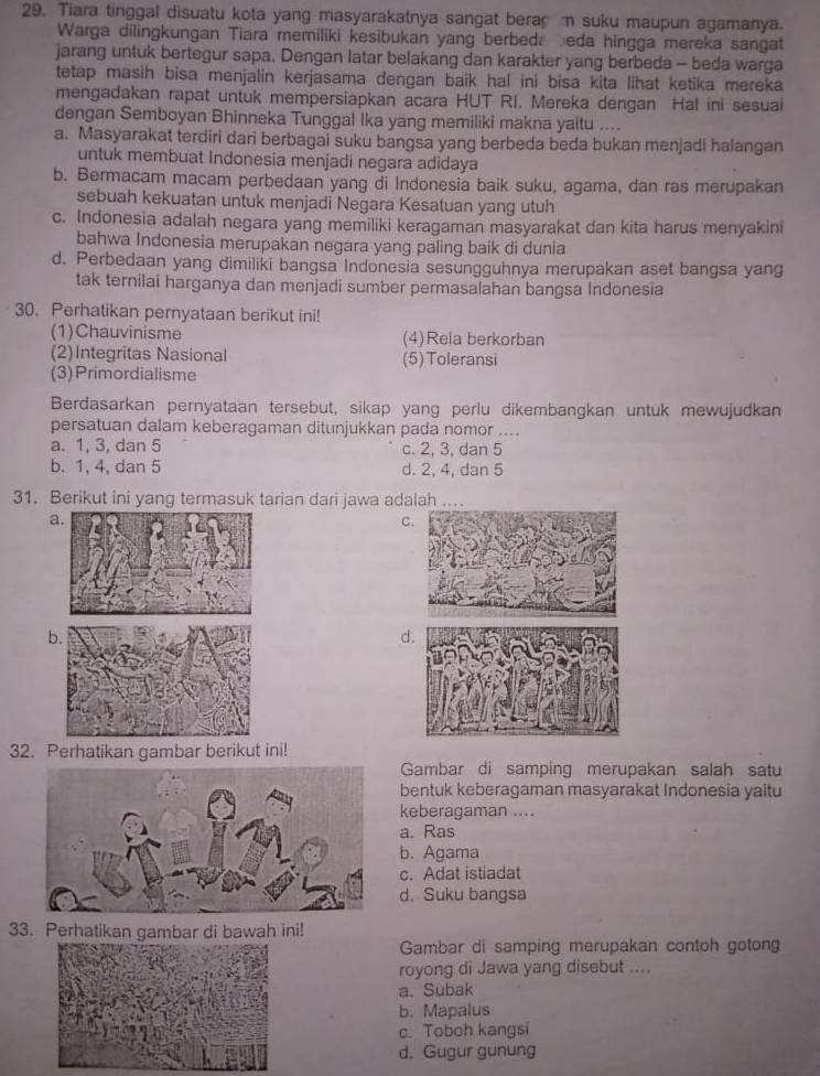 Tiara tinggal disuatu kota yang masyarakatnya sangat bera m suku maupun agamanya.
Warga dilingkungan Tiara remiliki kesibukan yang berbed. eda hingga mereka sangat
jarang untuk bertegur sapa. Dengan latar belakang dan karakter yang berbeda - beda warga
tetap masih bisa menjalin kerjasama dengan baik hal ini bisa kita lihat ketika mereka
mengadakan rapat untuk mempersiapkan acara HUT RI. Mereka dengan Hal ini sesuai
dengan Semboyan Bhinneka Tunggal Ika yang memiliki makna yaitu ....
a. Masyarakat terdiri dari berbagai suku bangsa yang berbeda beda bukan menjadi halangan
untuk membuat Indonesia menjadi negara adidaya
b. Bermacam macam perbedaan yang di Indonesia baik suku, agama, dan ras merupakan
sebuah kekuatan untuk menjadi Negara Kesatuan yang utuh
c. Indonesia adalah negara yang memiliki keragaman masyarakat dan kita harus menyakini
bahwa Indonesia merupakan negara yang paling baik di dunia
d. Perbedaan yang dimiliki bangsa Indonesia sesungguhnya merupakan aset bangsa yang
tak ternilai harganya dan menjadi sumber permasalahan bangsa Indonesia
30. Perhatikan pernyataan berikut ini!
(1)Chauvinisme (4)Rela berkorban
(2)Integritas Nasional (5)Toleransi
(3)Primordialisme
Berdasarkan pernyataan tersebut, sikap yang perlu dikembangkan untuk mewujudkan
persatuan dalam keberagaman ditunjukkan pada nomor ....
a. 1, 3, dan 5 c. 2, 3, dan 5
b. 1, 4, dan 5 d. 2, 4, dan 5
31. Berikut ini yang termasuk tarian dari jawa adalah
a
C
b.
d
32. Perhatikan gambar berikut ini!
Gambar di samping merupakan salah satu
bentuk keberagaman masyarakat Indonesia yaitu
keberagaman ....
a. Ras
b. Agama
c. Adat istiadat
d. Suku bangsa
33. Perhatikan gambar di bawah ini!
Gambar di samping merupakan contoh gotong
royong di Jawa yang disebut ....
a. Subak
b. Mapalus
c. Toboh kangsi
d. Gugur gunung