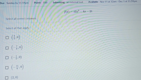 Due Sunday by 11:59pm Points 100 Submitting an external tool Available Nov 11 at 12am - Dec 1 at 11:59pm
f(x)=12x^2-4x-21
Select all correct answers.
Select all that apply:
( 3/2 ,0)
(- 7/6 ,0)
(- 1/2 ,0)
(- 11/6 ,0)
(2,0)