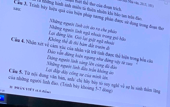 Hội Nhà văn, 2015, 101) 
ban biết thể thơ của đoạn trịch. 
sau: 
T những hình ảnh miêu tả thiên nhiên khi bão tan trên đảo 
Câu 3. Trình bảy hiệu quả của biện pháp tương phản được sử dụng trong đoạn thơ 
Những người lính cởi áo ra che pháo 
Những người linh ngã nhoài trong gió bão 
Lại đứng lên. Gió lại giật ngã nhoài 
Không thể đi thì bám đất trườn đi 
Câu 4. Nhận xét về cảm xúc của nhân vật trữ tình được thể hiện trong bốn câu 
Đảo vẫn đứng hiên ngang như đứng vậy từ xưa 
Dáng người lính sáng lên cùng đá đảo 
Những người linh đầu trần không áo 
Lại đắp dày công sự của mình lên. 
Câu 5. Từ nội dung văn bản, anh/ chị hãy bày tỏ suy nghĩ về sự hi sinh thầm lặng 
của những người lính đảo. (Trình bảy khoảng 5-7 dòng) 
II PHầN VIÊT (6 0 điểm) 
o go