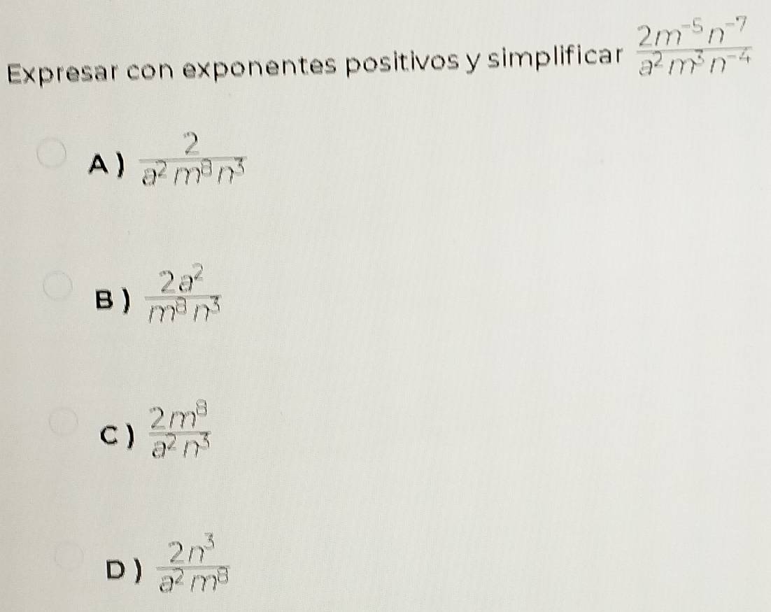 Expresar con exponentes positivos y simplificar  (2m^(-5)n^(-7))/a^2m^3n^(-4) 
A )  2/a^2m^3n^3 
B )  2a^2/m^8n^3 
C )  2m^8/a^2n^5 
D )  2n^3/a^2m^8 