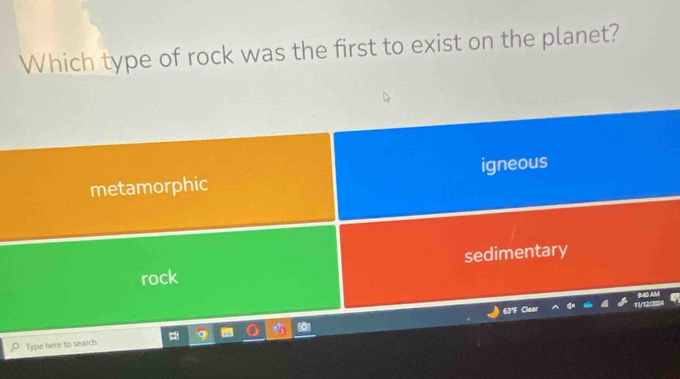 Which type of rock was the first to exist on the planet?
metamorphic igneous
rock sedimentary
9:40 AM
63°F Cl 11/12/2024
Type here to search