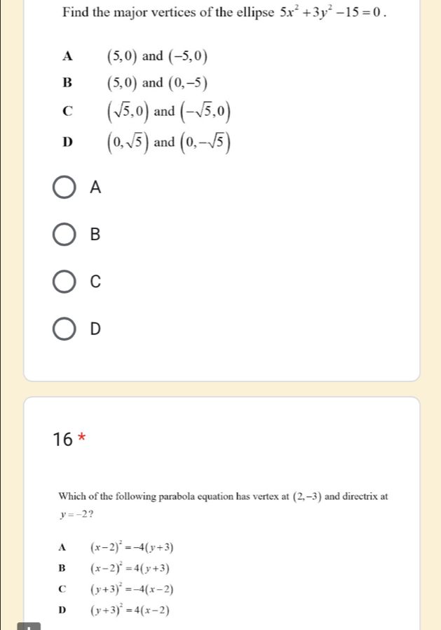 Find the major vertices of the ellipse 5x^2+3y^2-15=0.
A (5,0) and (-5,0)
B (5,0) and (0,-5)
C (sqrt(5),0) and (-sqrt(5),0)
D (0,sqrt(5)) and (0,-sqrt(5))
A
B
C
D
16 *
Which of the following parabola equation has vertex at (2,-3) and directrix at
y=-2 9
A (x-2)^2=-4(y+3)
B (x-2)^2=4(y+3)
C (y+3)^2=-4(x-2)
D (y+3)^2=4(x-2)