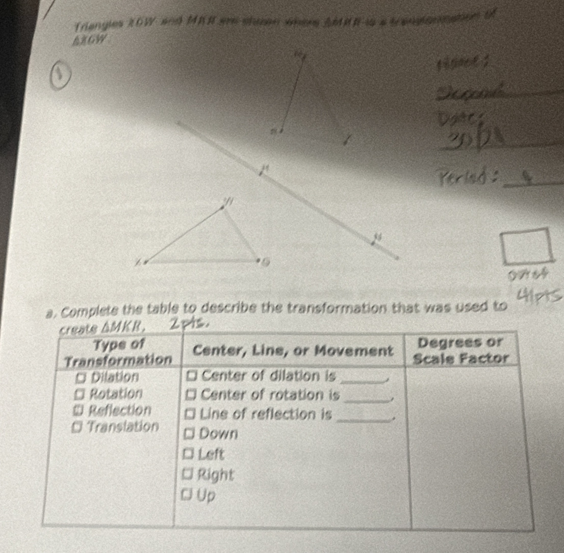 Triangies XOW and MKR erdshinen whers AMRR-is a trangange
AXGW
_
_
a. Complete the table to describe the transformation that was used to
create ΔMKR.
Typs of Degrees or
Transformation Center, Line, or Movement Scale Factor
Dilation Center of dilation is_
Rotation Center of rotation is_
# Reflection Line of reflection is_
.
* Translation Down
Left
a Right
C Up