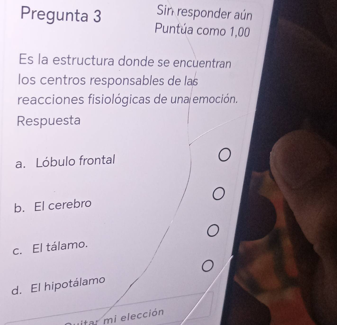 Pregunta 3
Sin responder aún
Puntúa como 1,00
Es la estructura donde se encuentran
los centros responsables de las
reacciones fisiológicas de una emoción.
Respuesta
a. Lóbulo frontal
b. El cerebro
c. El tálamo.
d. El hipotálamo
Litar mi elección