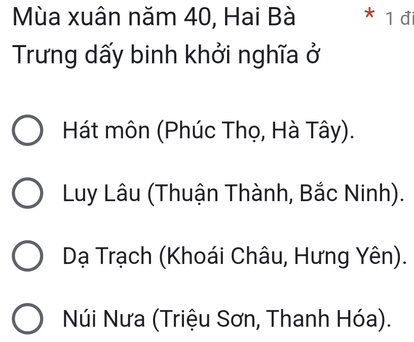 Mùa xuân năm 40, Hai Bà * 1 đi
Trưng dấy binh khởi nghĩa ở
Hát môn (Phúc Thọ, Hà Tây).
Luy Lâu (Thuận Thành, Bắc Ninh).
Dạ Trạch (Khoái Châu, Hưng Yên).
Núi Nưa (Triệu Sơn, Thanh Hóa).