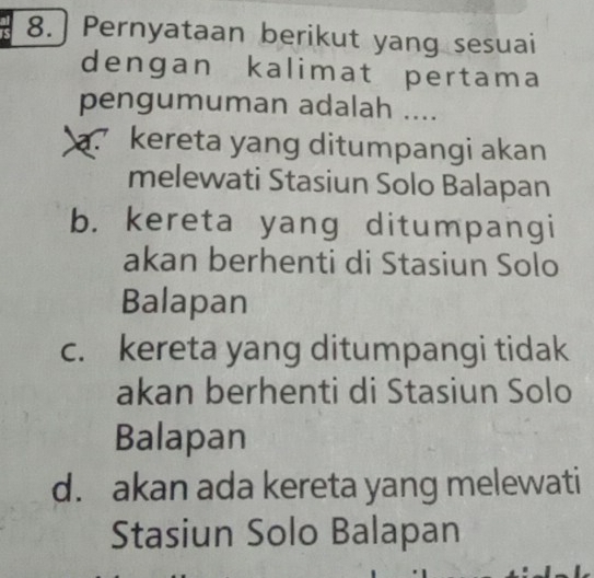 8.] Pernyataan berikut yang sesuai
dengan kalimat pertama
pengumuman adalah ....
a. kereta yang ditumpangi akan
melewati Stasiun Solo Balapan
b. kereta yang ditumpangi
akan berhenti di Stasiun Solo
Balapan
c. kereta yang ditumpangi tidak
akan berhenti di Stasiun Solo
Balapan
d. akan ada kereta yang melewati
Stasiun Solo Balapan