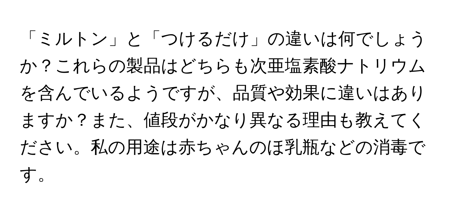 「ミルトン」と「つけるだけ」の違いは何でしょうか？これらの製品はどちらも次亜塩素酸ナトリウムを含んでいるようですが、品質や効果に違いはありますか？また、値段がかなり異なる理由も教えてください。私の用途は赤ちゃんのほ乳瓶などの消毒です。