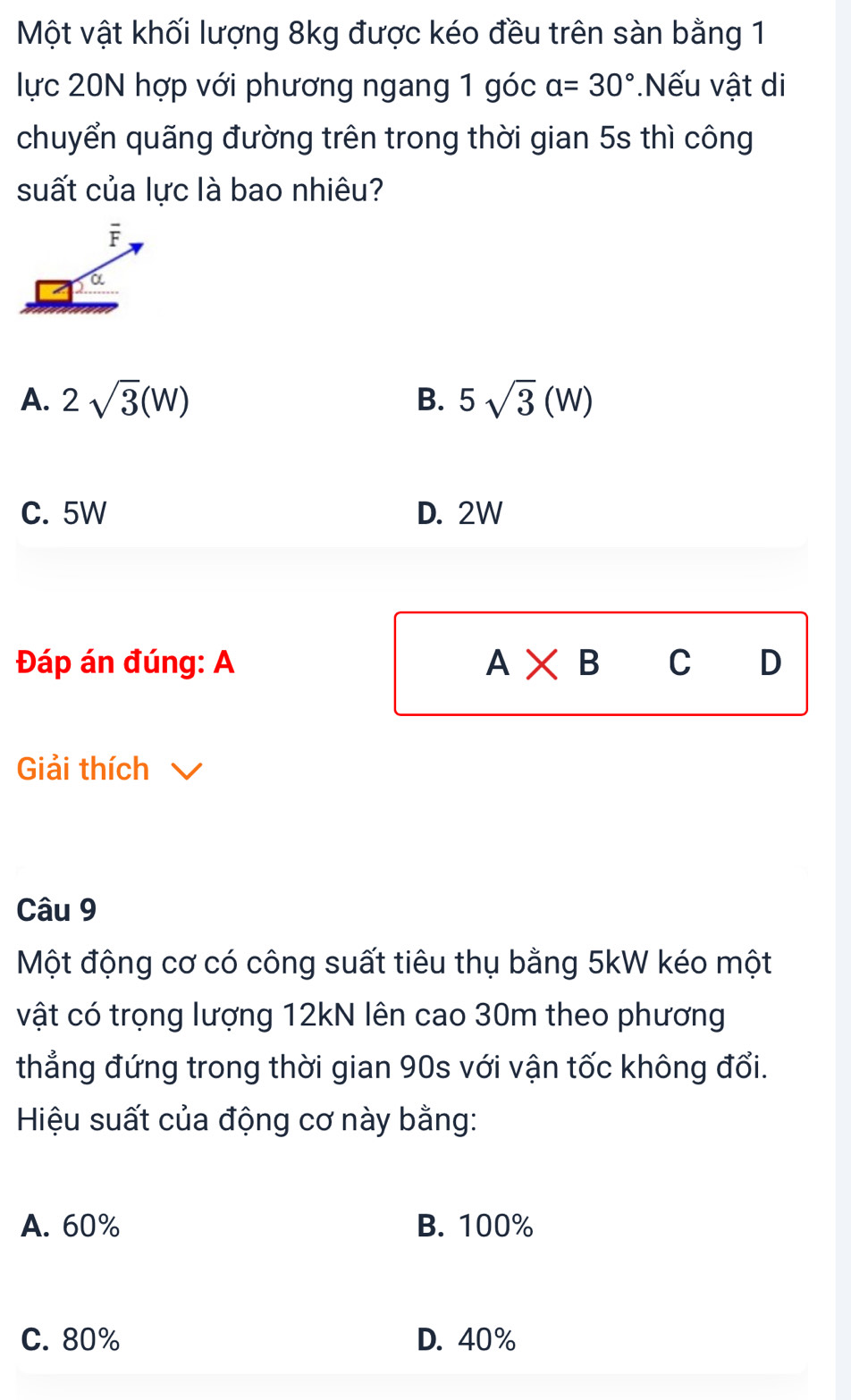 Một vật khối lượng 8kg được kéo đều trên sàn bằng 1
lực 20N hợp với phương ngang 1 góc a=30° *Nếu vật di
chuyển quãng đường trên trong thời gian 5s thì công
suất của lực là bao nhiêu?
A. 2sqrt(3)(W) 5sqrt(3)(W)
B.
C. 5W D. 2W
Đáp án đúng: A A* B C D
Giải thích
Câu 9
Một động cơ có công suất tiêu thụ bằng 5kW kéo một
vật có trọng lượng 12kN lên cao 30m theo phương
thẳng đứng trong thời gian 90s với vận tốc không đổi.
Hiệu suất của động cơ này bằng:
A. 60% B. 100%
C. 80% D. 40%