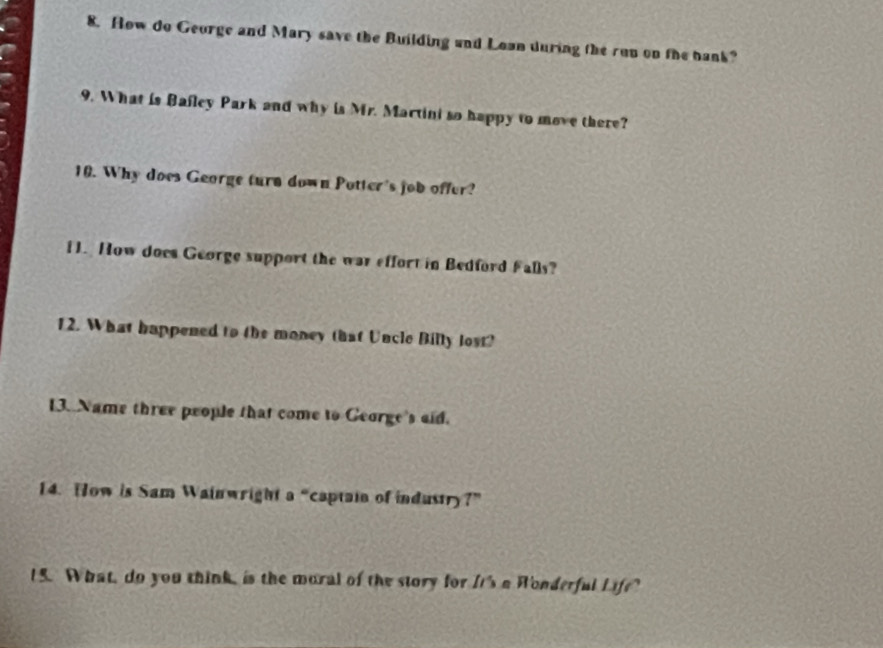 How do George and Mary save the Building and Lown during the run on the bank? 
9. What is Bafley Park and why is Mr. Martini so happy to move there? 
10. Why does George turn down Potter's job offer? 
1. How does George support the war effort in Bedford Falls? 
12. What happened to the money that Uncle Billy lost? 
13. Name three people that come to George's aid. 
14. How is Sam Wainwright a “captain of industry?” 
15. What, do you think, is the moral of the story for It's a Wonderful Life?