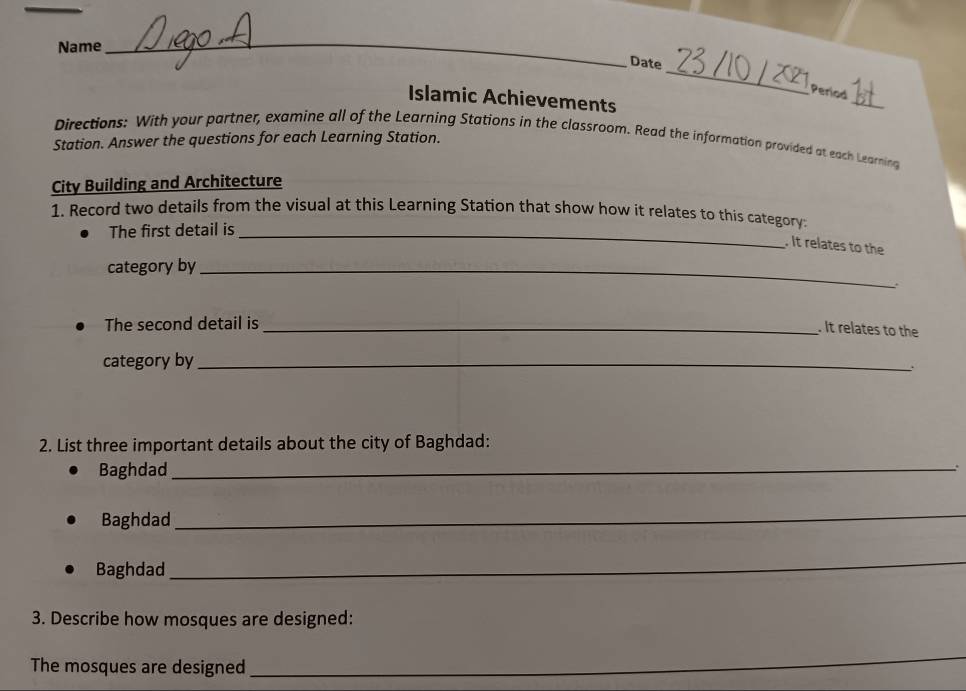 Name 
_ 
_ 
Date 
Period 
Islamic Achievements 
_ 
Directions: With your partner, examine all of the Learning Stations in the classroom. Read the information provided at each Learning 
Station. Answer the questions for each Learning Station. 
City Building and Architecture 
1. Record two details from the visual at this Learning Station that show how it relates to this category 
The first detail is_ 
. It relates to the 
category by_ 
The second detail is_ 
. It relates to the 
category by_ 
2. List three important details about the city of Baghdad: 
Baghdad_ 
. 
Baghdad 
_ 
Baghdad 
_ 
3. Describe how mosques are designed: 
The mosques are designed_ 
_