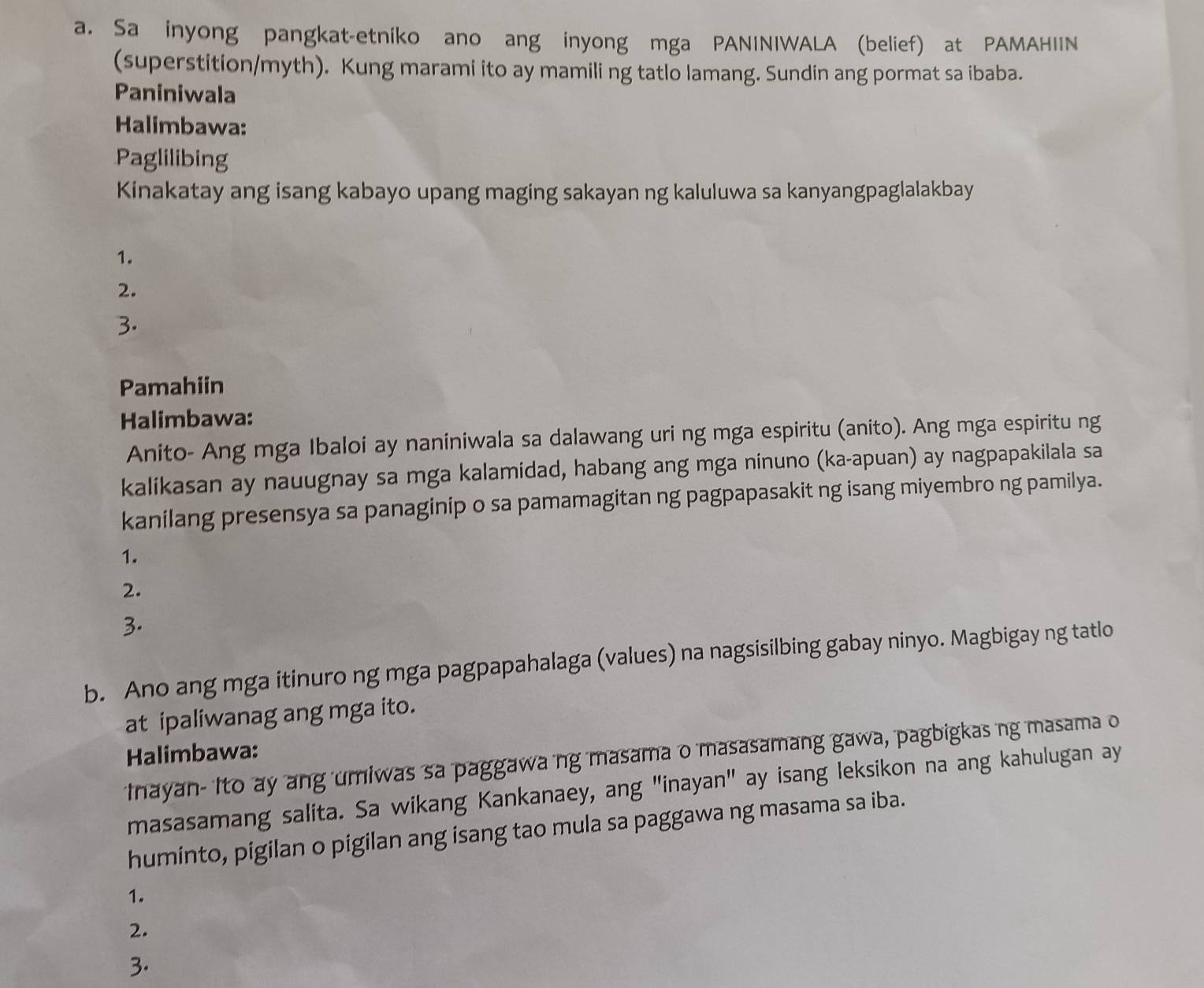 Sa inyong pangkat-etniko ano ang inyong mga PANINIWALA (belief) at PAMAHIIN 
(superstition/myth). Kung marami ito ay mamili ng tatlo lamang. Sundin ang pormat sa ibaba. 
Paniniwala 
Halimbawa: 
Paglilibing 
Kinakatay ang isang kabayo upang maging sakayan ng kaluluwa sa kanyangpaglalakbay 
1. 
2. 
3. 
Pamahiin 
Halimbawa: 
Anito- Ang mga Ibaloi ay naniniwala sa dalawang uri ng mga espiritu (anito). Ang mga espiritu ng 
kalikasan ay nauugnay sa mga kalamidad, habang ang mga ninuno (ka-apuan) ay nagpapakilala sa 
kanilang presensya sa panaginip o sa pamamagitan ng pagpapasakit ng isang miyembro ng pamilya. 
1. 
2. 
3. 
b. Ano ang mga itinuro ng mga pagpapahalaga (values) na nagsisilbing gabay ninyo. Magbigay ng tatlo 
at ipaliwanag ang mga ito. 
Halimbawa: 
Inayan- Ito ay ang umiwas sa paggawa ng masama o masasamang gawa, pagbigkas ng masama o 
masasamang salita. Sa wikang Kankanaey, ang "inayan" ay isang leksikon na ang kahulugan ay 
huminto, pigilan o pigilan ang isang tao mula sa paggawa ng masama sa iba. 
1. 
2. 
3.